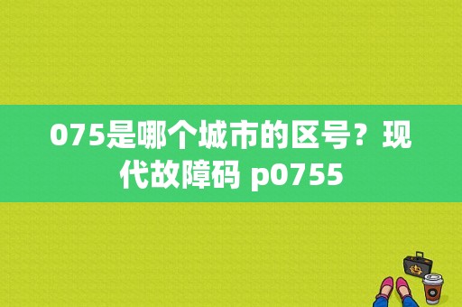 075是哪个城市的区号？现代故障码 p0755-图1