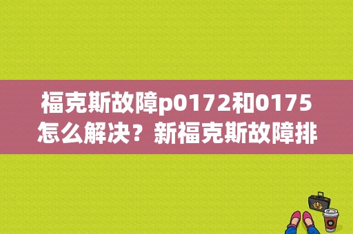 福克斯故障p0172和0175怎么解决？新福克斯故障排查表-图1