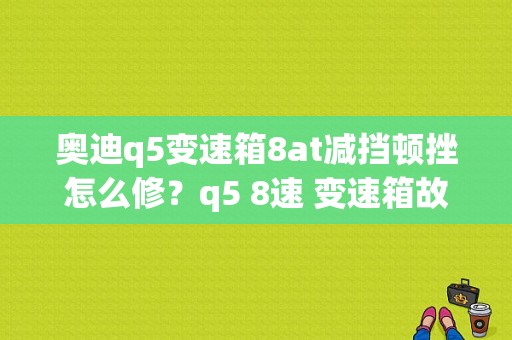 奥迪q5变速箱8at减挡顿挫怎么修？q5 8速 变速箱故障-图1