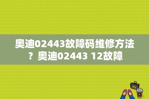奥迪02443故障码维修方法？奥迪02443 12故障-图1
