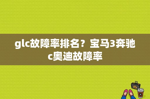 glc故障率排名？宝马3奔驰c奥迪故障率-图1