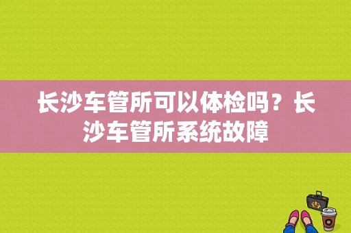 长沙车管所可以体检吗？长沙车管所系统故障-图1