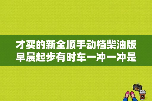 才买的新全顺手动档柴油版早晨起步有时车一冲一冲是什么原因？车子一冲一冲的故障灯-图1