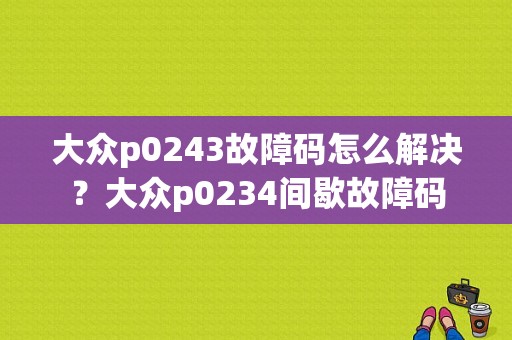 大众p0243故障码怎么解决？大众p0234间歇故障码-图1
