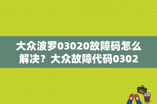 大众波罗03020故障码怎么解决？大众故障代码03020