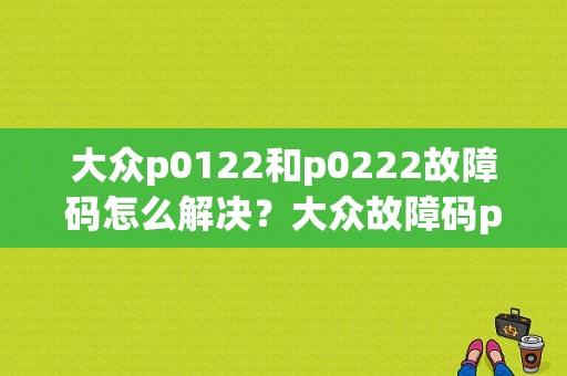 大众p0122和p0222故障码怎么解决？大众故障码p0122