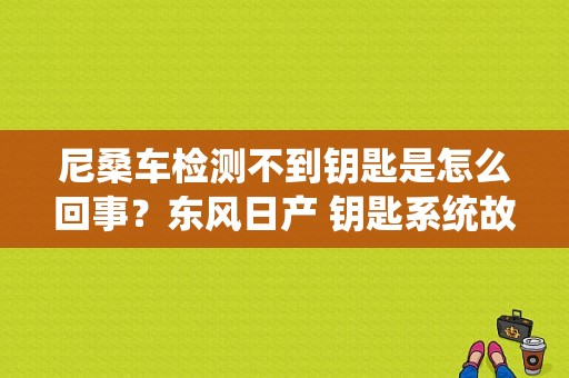 尼桑车检测不到钥匙是怎么回事？东风日产 钥匙系统故障-图1