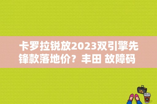 卡罗拉锐放2023双引擎先锋款落地价？丰田 故障码 C1405-图1