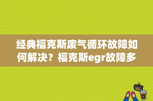 经典福克斯废气循环故障如何解决？福克斯egr故障多跑高速-图1