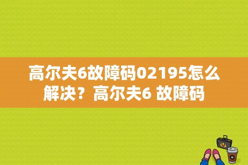 高尔夫6故障码02195怎么解决？高尔夫6 故障码-图1