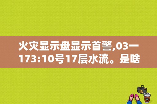 火灾显示盘显示首警,03一173:10号17层水流。是啥意思？故障灯回路是什么意思-图1