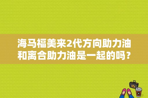海马福美来2代方向助力油和离合助力油是一起的吗？海马福美来离合器故障-图1