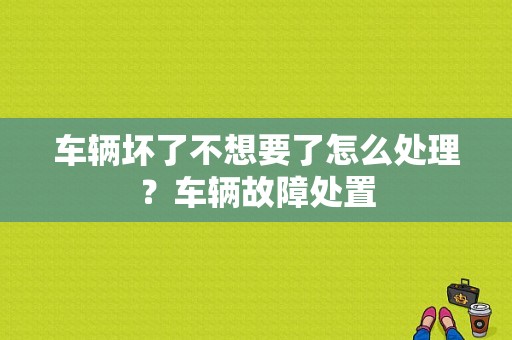 车辆坏了不想要了怎么处理？车辆故障处置-图1