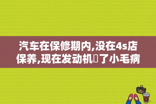 汽车在保修期内,没在4s店保养,现在发动机岀了小毛病,还会保修吗？车辆维护与故障处理-图1