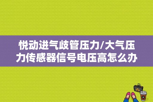 悦动进气歧管压力/大气压力传感器信号电压高怎么办？现代悦动进气压力传感器故障-图1