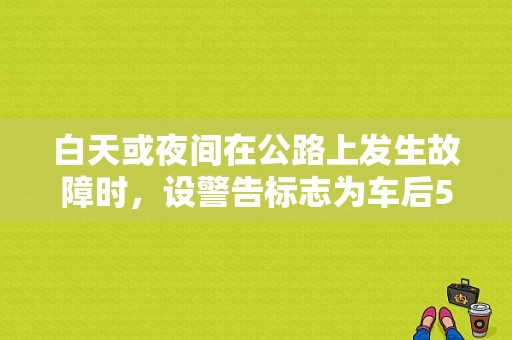 白天或夜间在公路上发生故障时，设警告标志为车后50~100米处是什么意思？故障标志放置地点-图1
