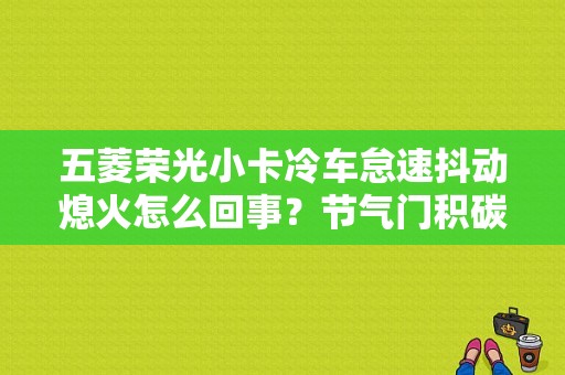 五菱荣光小卡冷车怠速抖动熄火怎么回事？节气门积碳多故障导致熄火-图1