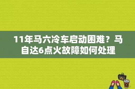 11年马六冷车启动困难？马自达6点火故障如何处理-图1