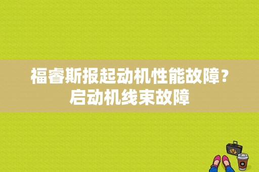 福睿斯报起动机性能故障？启动机线束故障-图1