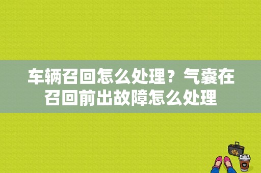 车辆召回怎么处理？气囊在召回前出故障怎么处理-图1