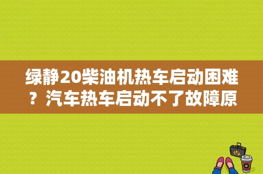 绿静20柴油机热车启动困难？汽车热车启动不了故障原因-图1