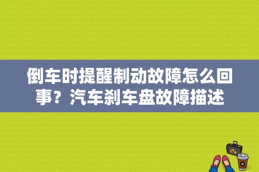 倒车时提醒制动故障怎么回事？汽车刹车盘故障描述-图1