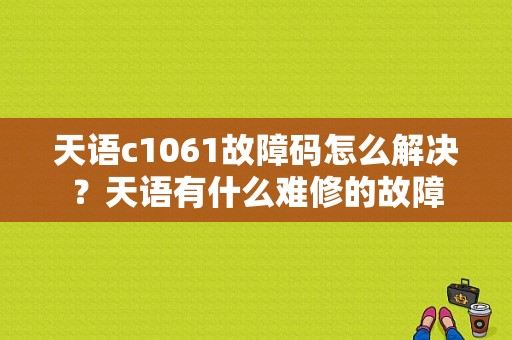 天语c1061故障码怎么解决？天语有什么难修的故障-图1