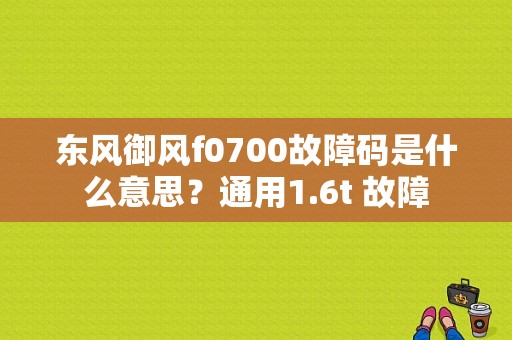 东风御风f0700故障码是什么意思？通用1.6t 故障-图1