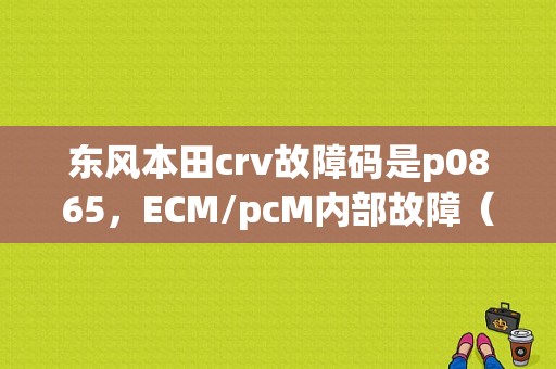 东风本田crv故障码是p0865，ECM/pcM内部故障（电源控制电路）是什么意思？本田ecm pcm关系故障-图1