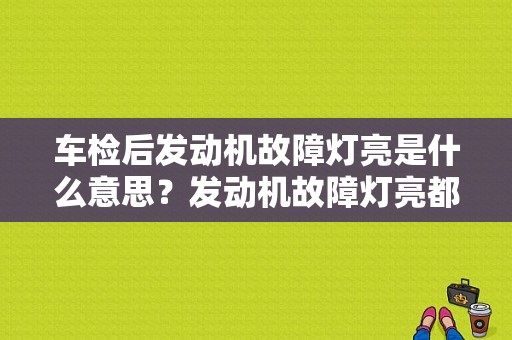 车检后发动机故障灯亮是什么意思？发动机故障灯亮都要检查哪些-图1