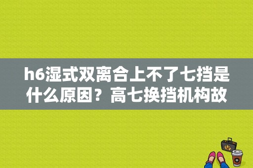 h6湿式双离合上不了七挡是什么原因？高七换挡机构故障-图2