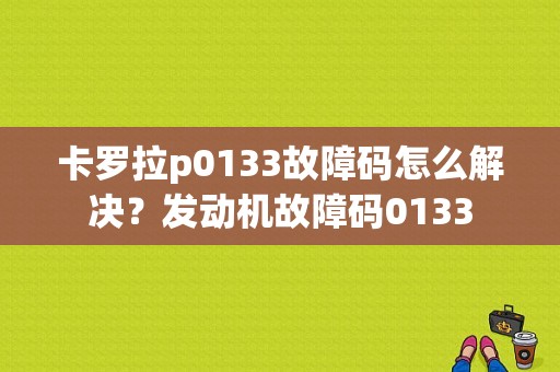 卡罗拉p0133故障码怎么解决？发动机故障码0133-图1