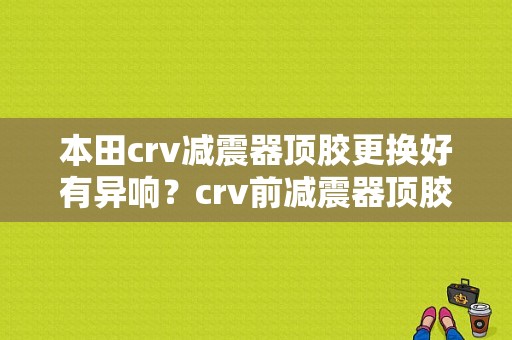 本田crv减震器顶胶更换好有异响？crv前减震器顶胶故障-图1