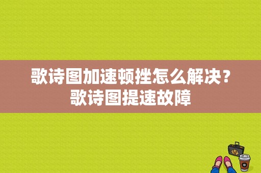歌诗图加速顿挫怎么解决？歌诗图提速故障-图1