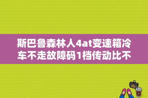 斯巴鲁森林人4at变速箱冷车不走故障码1档传动比不正确？森林人 变速箱故障-图1