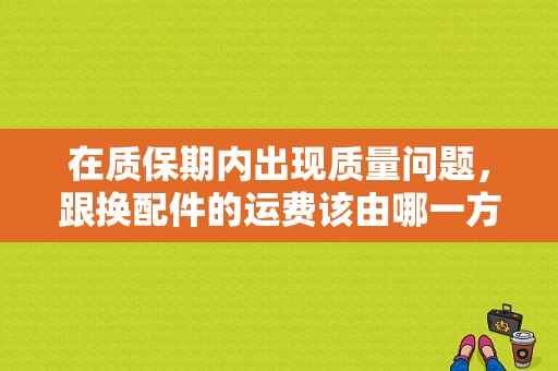 在质保期内出现质量问题，跟换配件的运费该由哪一方承担？车辆在质保期出现故障如何处理-图1