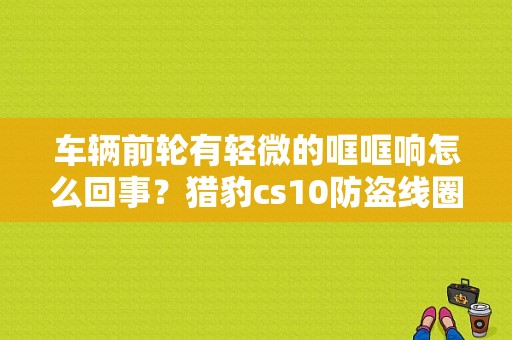 车辆前轮有轻微的哐哐响怎么回事？猎豹cs10防盗线圈故障-图1