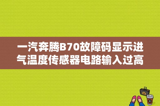 一汽奔腾B70故障码显示进气温度传感器电路输入过高,是啥问题？奔腾B70燃油温度传感器故障-图1