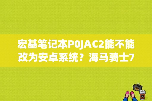 宏基笔记本P0JAC2能不能改为安卓系统？海马骑士7故障码P0A00