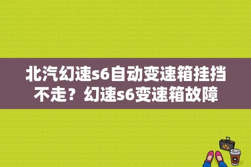 北汽幻速s6自动变速箱挂挡不走？幻速s6变速箱故障-图1