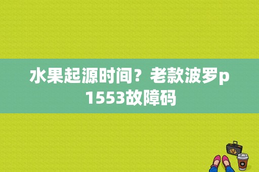水果起源时间？老款波罗p1553故障码-图1