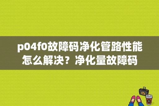p04f0故障码净化管路性能怎么解决？净化量故障码-图1