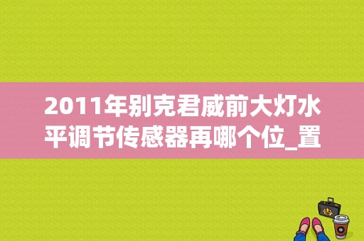 2011年别克君威前大灯水平调节传感器再哪个位_置安装？君威水平调节故障-图1