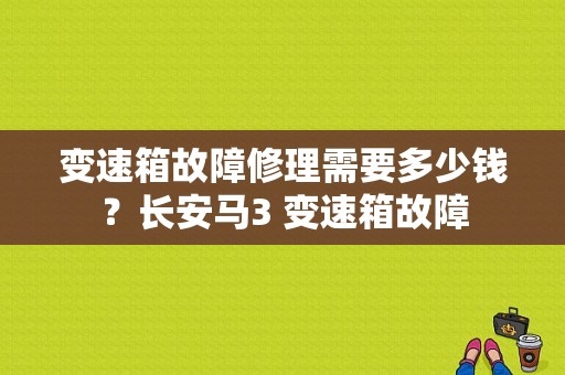 变速箱故障修理需要多少钱？长安马3 变速箱故障-图1
