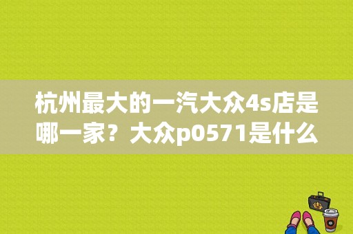 杭州最大的一汽大众4s店是哪一家？大众p0571是什么故障码-图1