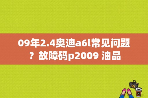 09年2.4奥迪a6l常见问题？故障码p2009 油品-图1
