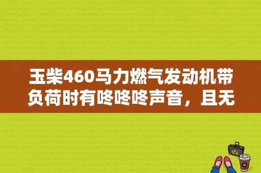 玉柴460马力燃气发动机带负荷时有咚咚咚声音，且无力？高负荷发动机故障-图1