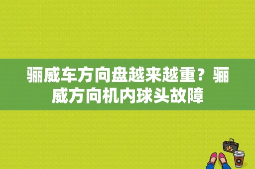 骊威车方向盘越来越重？骊威方向机内球头故障-图1