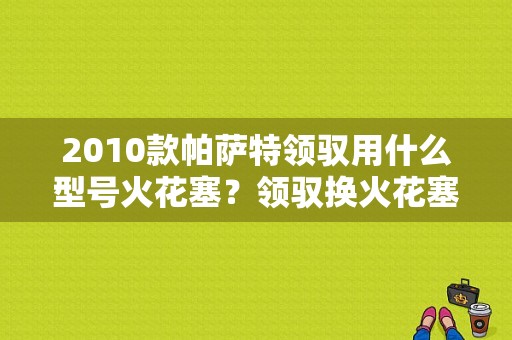 2010款帕萨特领驭用什么型号火花塞？领驭换火花塞 故障灯-图1