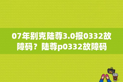 07年别克陆尊3.0报0332故障码？陆尊p0332故障码-图1